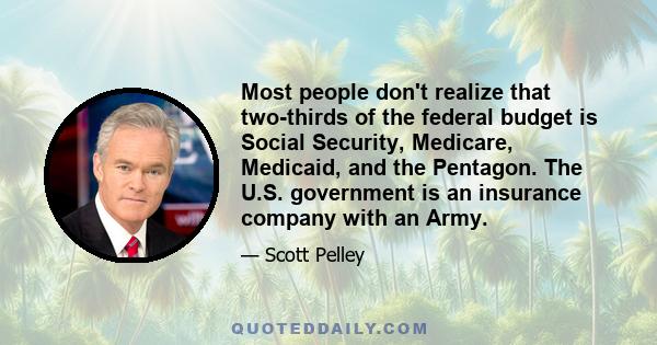 Most people don't realize that two-thirds of the federal budget is Social Security, Medicare, Medicaid, and the Pentagon. The U.S. government is an insurance company with an Army.