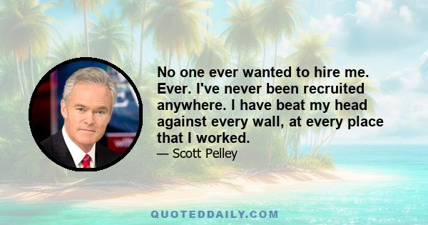 No one ever wanted to hire me. Ever. I've never been recruited anywhere. I have beat my head against every wall, at every place that I worked.