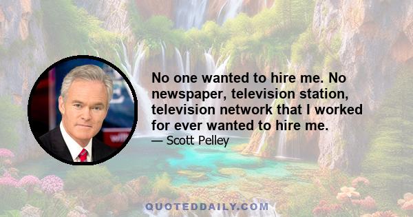 No one wanted to hire me. No newspaper, television station, television network that I worked for ever wanted to hire me.