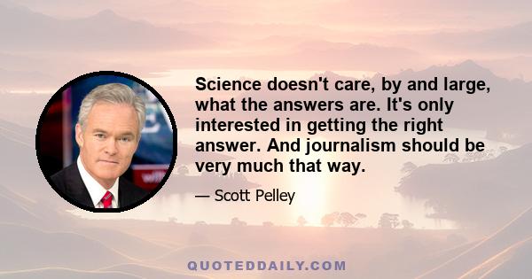 Science doesn't care, by and large, what the answers are. It's only interested in getting the right answer. And journalism should be very much that way.