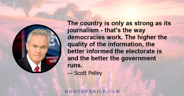 The country is only as strong as its journalism - that's the way democracies work. The higher the quality of the information, the better informed the electorate is and the better the government runs.