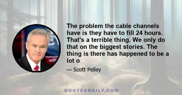 The problem the cable channels have is they have to fill 24 hours. That's a terrible thing. We only do that on the biggest stories. The thing is there has happened to be a lot o