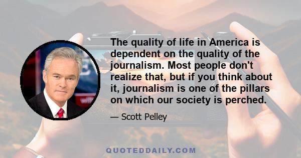 The quality of life in America is dependent on the quality of the journalism. Most people don't realize that, but if you think about it, journalism is one of the pillars on which our society is perched.