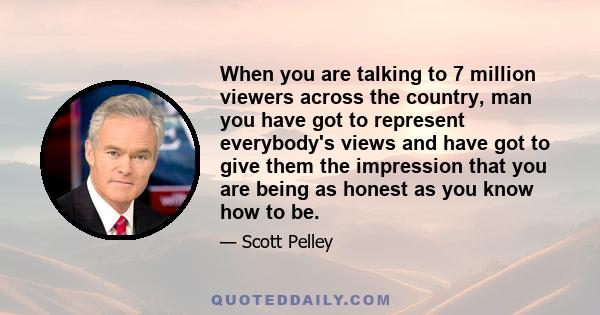 When you are talking to 7 million viewers across the country, man you have got to represent everybody's views and have got to give them the impression that you are being as honest as you know how to be.