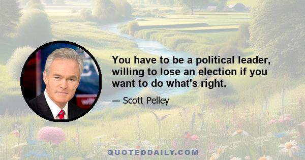 You have to be a political leader, willing to lose an election if you want to do what's right.