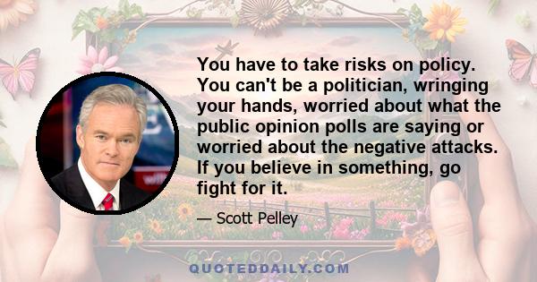 You have to take risks on policy. You can't be a politician, wringing your hands, worried about what the public opinion polls are saying or worried about the negative attacks. If you believe in something, go fight for