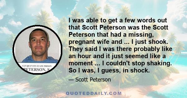 I was able to get a few words out that Scott Peterson was the Scott Peterson that had a missing, pregnant wife and ... I just shook. They said I was there probably like an hour and it just seemed like a moment ... I