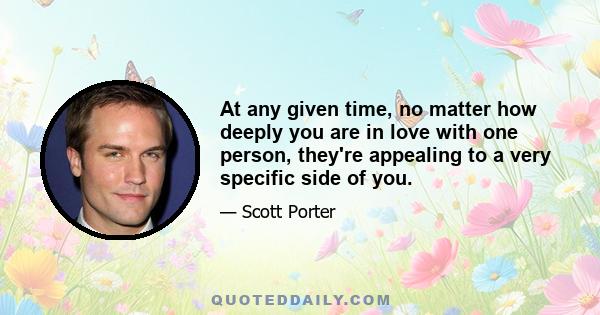 At any given time, no matter how deeply you are in love with one person, they're appealing to a very specific side of you.