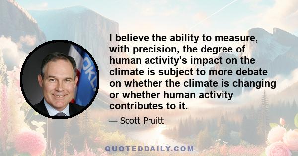 I believe the ability to measure, with precision, the degree of human activity's impact on the climate is subject to more debate on whether the climate is changing or whether human activity contributes to it.