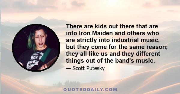 There are kids out there that are into Iron Maiden and others who are strictly into industrial music, but they come for the same reason; they all like us and they different things out of the band's music.