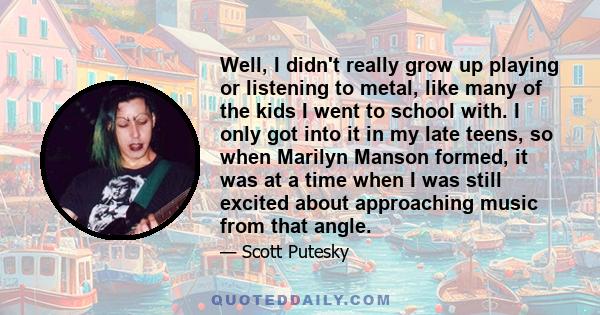 Well, I didn't really grow up playing or listening to metal, like many of the kids I went to school with. I only got into it in my late teens, so when Marilyn Manson formed, it was at a time when I was still excited