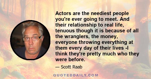 Actors are the neediest people you're ever going to meet. And their relationship to real life, tenuous though it is because of all the wranglers, the money, everyone throwing everything at them every day of their lives