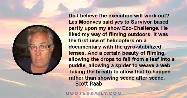 Do I believe the execution will work out? Les Moonves said yes to Survivor based partly upon my show Eco-Challenge. He liked my way of filming outdoors. It was the first use of helicopters on a documentary with the