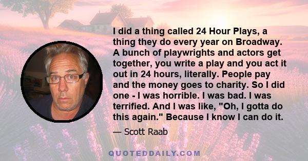 I did a thing called 24 Hour Plays, a thing they do every year on Broadway. A bunch of playwrights and actors get together, you write a play and you act it out in 24 hours, literally. People pay and the money goes to