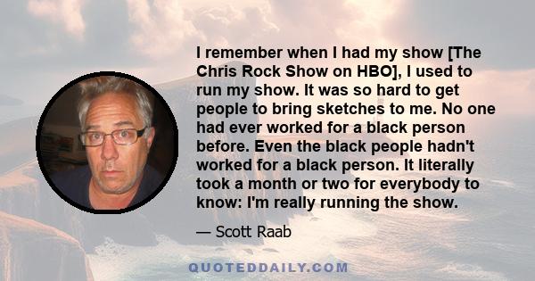 I remember when I had my show [The Chris Rock Show on HBO], I used to run my show. It was so hard to get people to bring sketches to me. No one had ever worked for a black person before. Even the black people hadn't