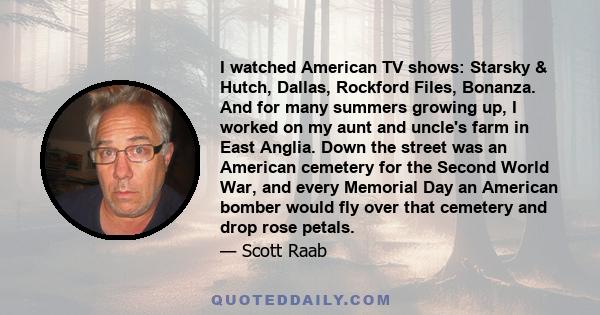 I watched American TV shows: Starsky & Hutch, Dallas, Rockford Files, Bonanza. And for many summers growing up, I worked on my aunt and uncle's farm in East Anglia. Down the street was an American cemetery for the