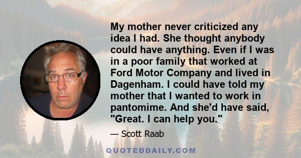 My mother never criticized any idea I had. She thought anybody could have anything. Even if I was in a poor family that worked at Ford Motor Company and lived in Dagenham. I could have told my mother that I wanted to