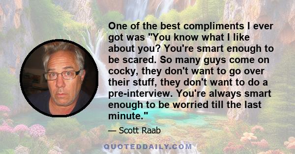 One of the best compliments I ever got was You know what I like about you? You're smart enough to be scared. So many guys come on cocky, they don't want to go over their stuff, they don't want to do a pre-interview.