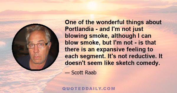 One of the wonderful things about Portlandia - and I'm not just blowing smoke, although I can blow smoke, but I'm not - is that there is an expansive feeling to each segment. It's not reductive. It doesn't seem like