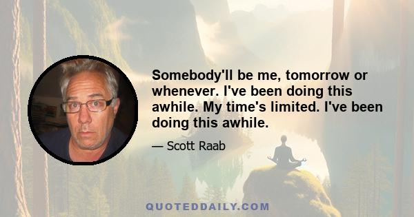 Somebody'll be me, tomorrow or whenever. I've been doing this awhile. My time's limited. I've been doing this awhile.