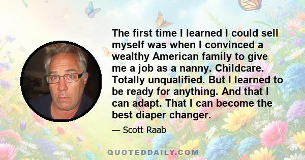 The first time I learned I could sell myself was when I convinced a wealthy American family to give me a job as a nanny. Childcare. Totally unqualified. But I learned to be ready for anything. And that I can adapt. That 