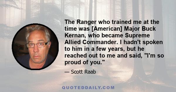 The Ranger who trained me at the time was [American] Major Buck Kernan, who became Supreme Allied Commander. I hadn't spoken to him in a few years, but he reached out to me and said, I'm so proud of you.