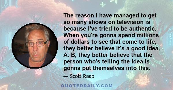 The reason I have managed to get so many shows on television is because I've tried to be authentic. When you're gonna spend millions of dollars to see that come to life, they better believe it's a good idea, A. B, they