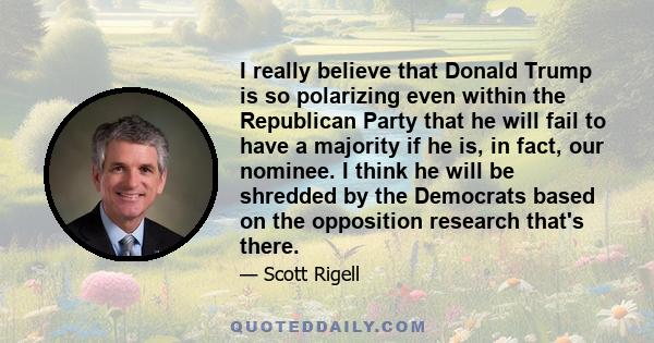 I really believe that Donald Trump is so polarizing even within the Republican Party that he will fail to have a majority if he is, in fact, our nominee. I think he will be shredded by the Democrats based on the