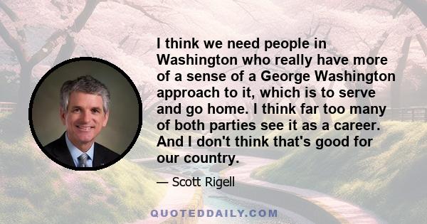 I think we need people in Washington who really have more of a sense of a George Washington approach to it, which is to serve and go home. I think far too many of both parties see it as a career. And I don't think