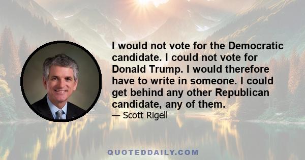 I would not vote for the Democratic candidate. I could not vote for Donald Trump. I would therefore have to write in someone. I could get behind any other Republican candidate, any of them.