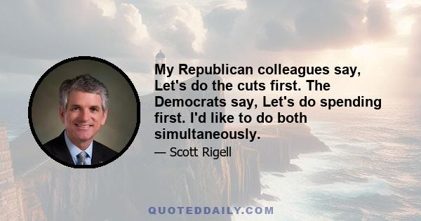 My Republican colleagues say, Let's do the cuts first. The Democrats say, Let's do spending first. I'd like to do both simultaneously.