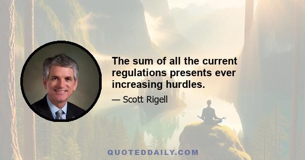 The sum of all the current regulations presents ever increasing hurdles.