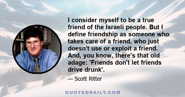 I consider myself to be a true friend of the Israeli people. But I define friendship as someone who takes care of a friend, who just doesn't use or exploit a friend. And, you know, there's that old adage: 'Friends don't 