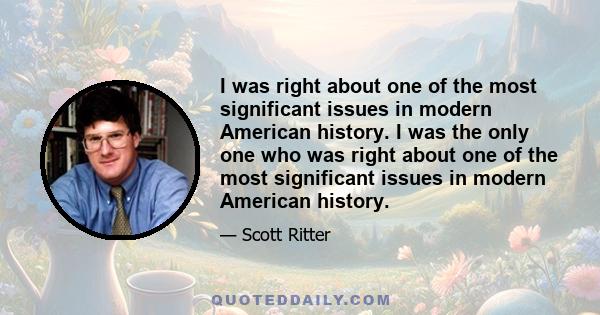 I was right about one of the most significant issues in modern American history. I was the only one who was right about one of the most significant issues in modern American history.