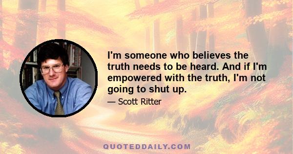 I'm someone who believes the truth needs to be heard. And if I'm empowered with the truth, I'm not going to shut up.