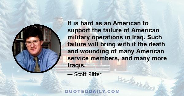 It is hard as an American to support the failure of American military operations in Iraq. Such failure will bring with it the death and wounding of many American service members, and many more Iraqis.