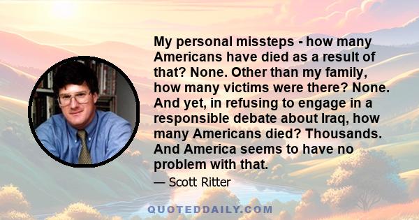 My personal missteps - how many Americans have died as a result of that? None. Other than my family, how many victims were there? None. And yet, in refusing to engage in a responsible debate about Iraq, how many