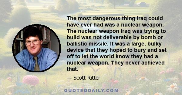 The most dangerous thing Iraq could have ever had was a nuclear weapon. The nuclear weapon Iraq was trying to build was not deliverable by bomb or ballistic missile. It was a large, bulky device that they hoped to bury