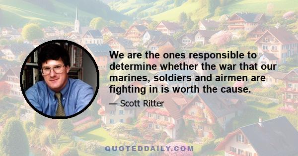 We are the ones responsible to determine whether the war that our marines, soldiers and airmen are fighting in is worth the cause.