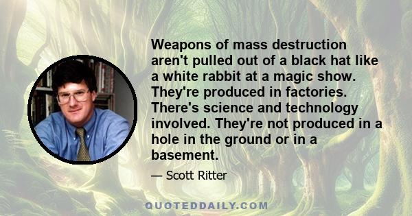 Weapons of mass destruction aren't pulled out of a black hat like a white rabbit at a magic show. They're produced in factories. There's science and technology involved. They're not produced in a hole in the ground or