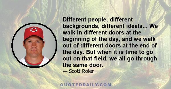 Different people, different backgrounds, different ideals... We walk in different doors at the beginning of the day, and we walk out of different doors at the end of the day. But when it is time to go out on that field, 