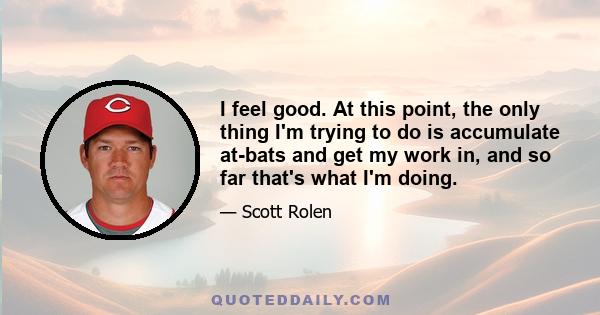 I feel good. At this point, the only thing I'm trying to do is accumulate at-bats and get my work in, and so far that's what I'm doing.