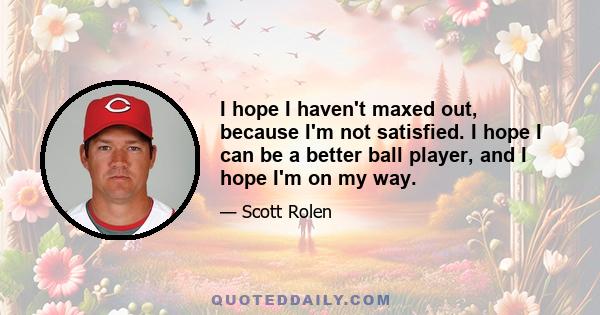 I hope I haven't maxed out, because I'm not satisfied. I hope I can be a better ball player, and I hope I'm on my way.