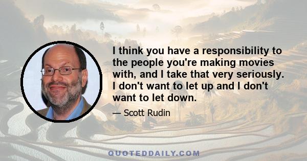 I think you have a responsibility to the people you're making movies with, and I take that very seriously. I don't want to let up and I don't want to let down.