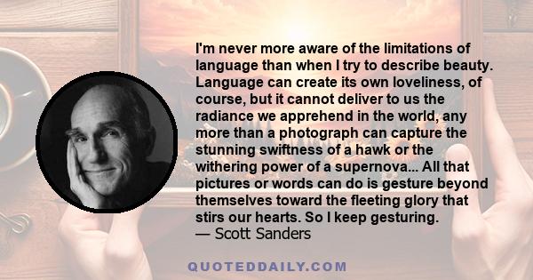 I'm never more aware of the limitations of language than when I try to describe beauty. Language can create its own loveliness, of course, but it cannot deliver to us the radiance we apprehend in the world, any more