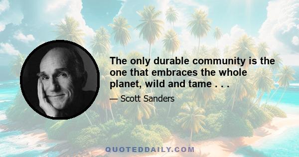 The only durable community is the one that embraces the whole planet, wild and tame . . .