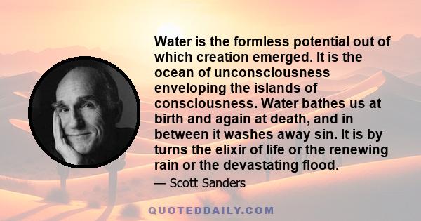 Water is the formless potential out of which creation emerged. It is the ocean of unconsciousness enveloping the islands of consciousness. Water bathes us at birth and again at death, and in between it washes away sin.