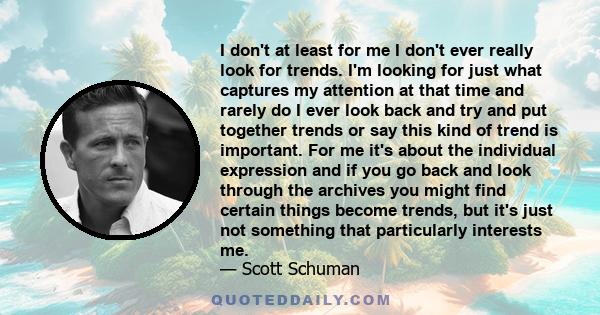 I don't at least for me I don't ever really look for trends. I'm looking for just what captures my attention at that time and rarely do I ever look back and try and put together trends or say this kind of trend is