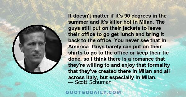 It doesn't matter if it's 90 degrees in the summer and it's killer hot in Milan. The guys still put on their jackets to leave their office to go get lunch and bring it back to the office. You never see that in America.