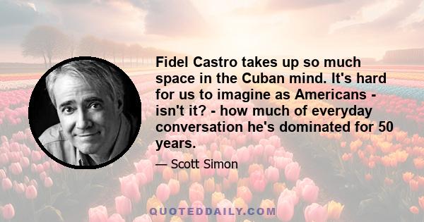 Fidel Castro takes up so much space in the Cuban mind. It's hard for us to imagine as Americans - isn't it? - how much of everyday conversation he's dominated for 50 years.